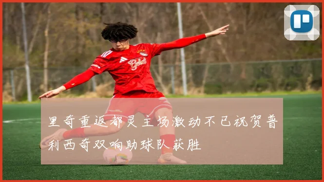 里奇重返都灵主场激动不已祝贺普利西奇双响助球队获胜