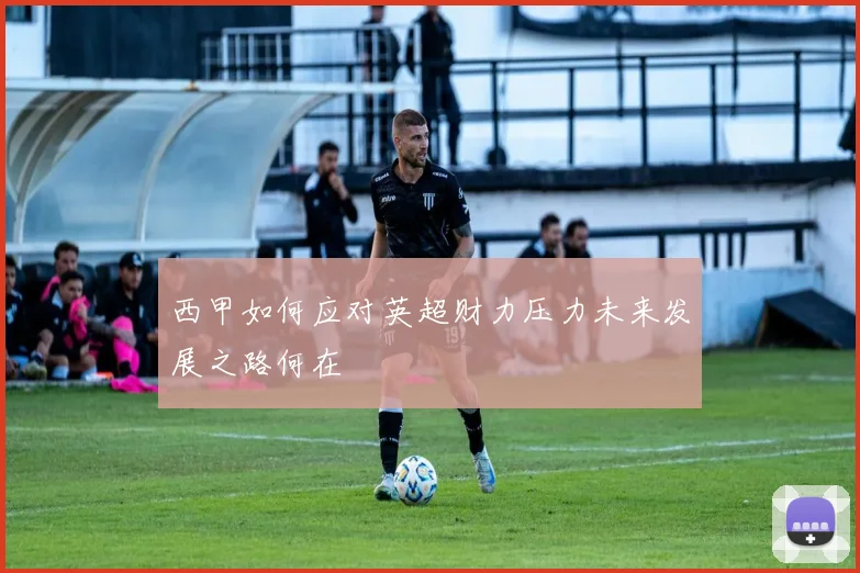 西甲如何应对英超财力压力未来发展之路何在