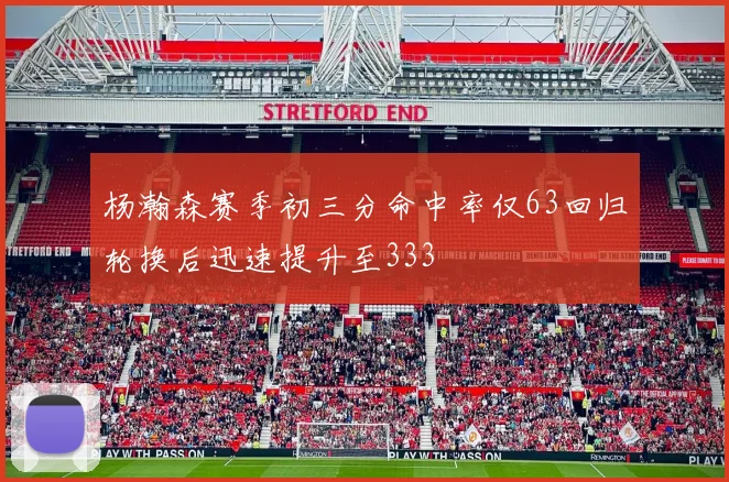 杨瀚森赛季初三分命中率仅63回归轮换后迅速提升至333