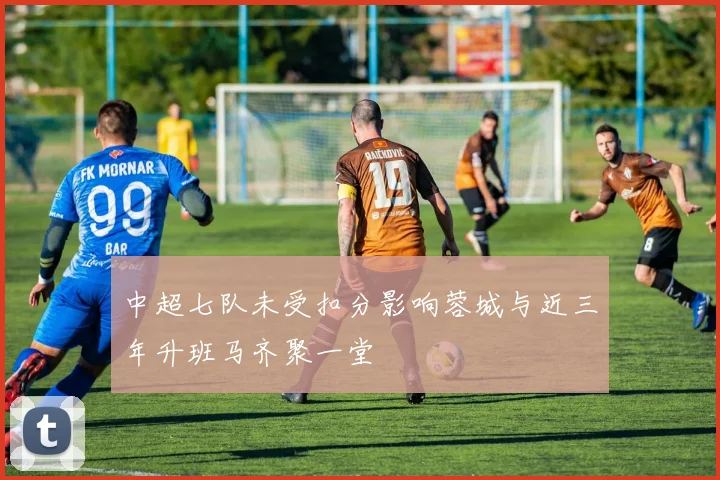 中超七队未受扣分影响蓉城与近三年升班马齐聚一堂