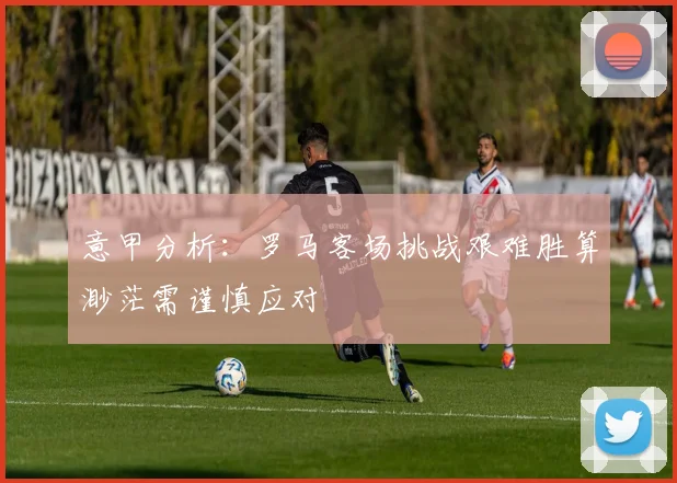 意甲分析：罗马客场挑战艰难胜算渺茫需谨慎应对