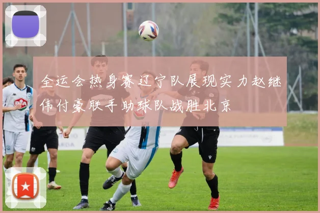 全运会热身赛辽宁队展现实力赵继伟付豪联手助球队战胜北京