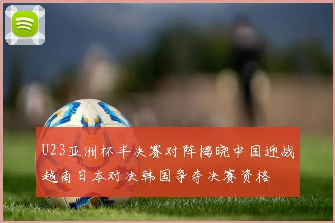 U23亚洲杯半决赛对阵揭晓中国迎战越南日本对决韩国争夺决赛资格