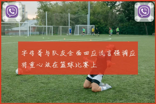 字母哥与队友会面回应流言强调应将重心放在篮球比赛上
