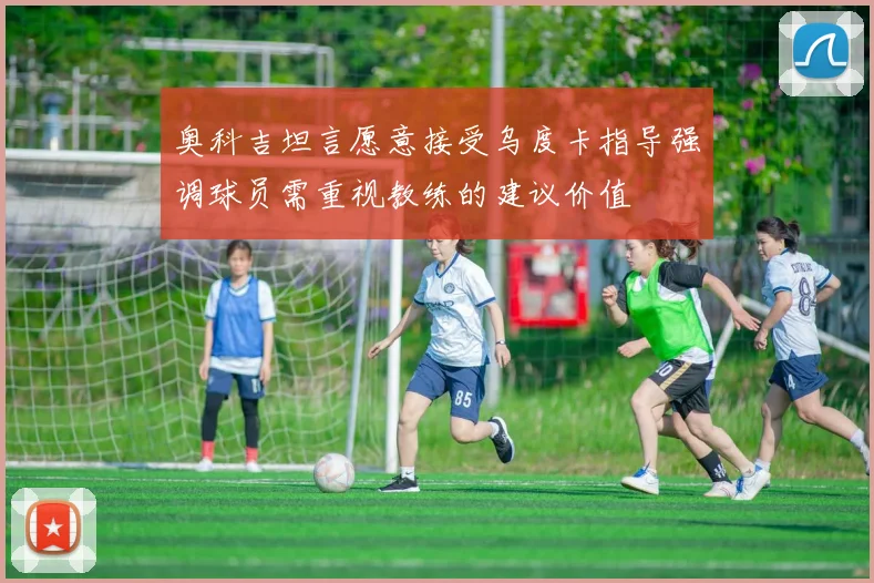 奥科吉坦言愿意接受乌度卡指导强调球员需重视教练的建议价值