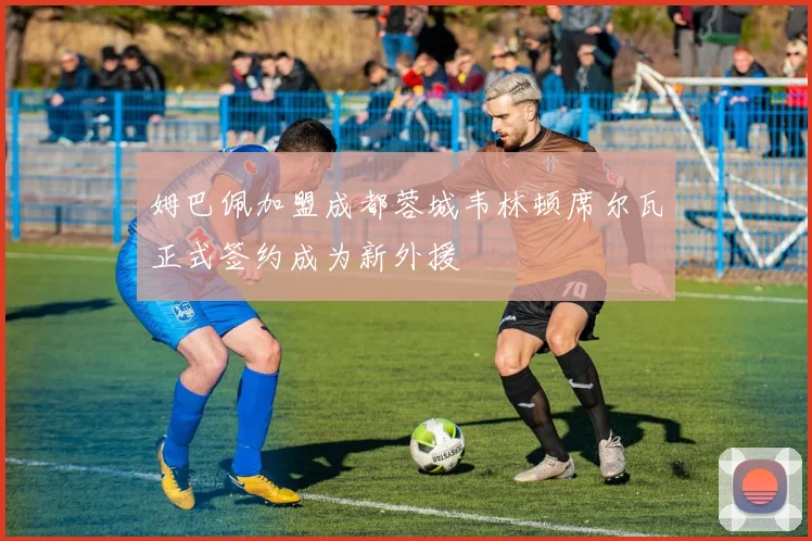 姆巴佩加盟成都蓉城韦林顿席尔瓦正式签约成为新外援