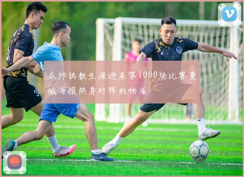瓜帅执教生涯迎来第1000场比赛曼城海报热身对阵利物浦