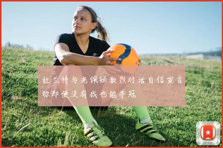 杜兰特与老佩顿激烈对话自信宣言称即便没有我也能夺冠