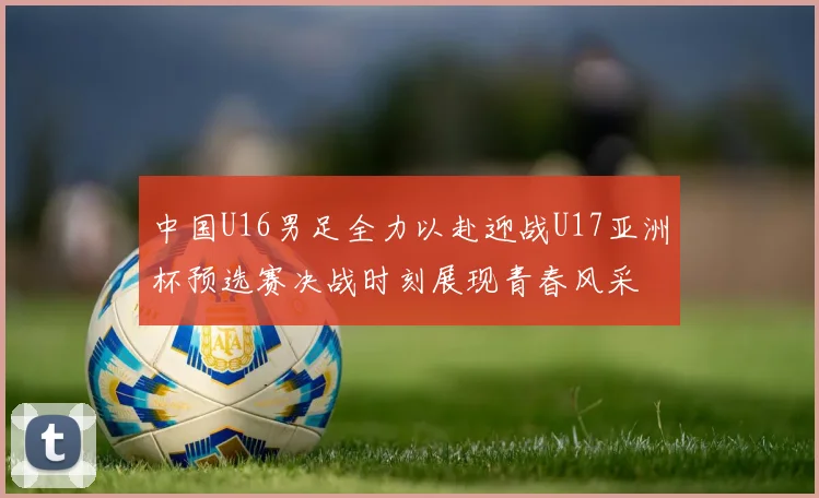 中国U16男足全力以赴迎战U17亚洲杯预选赛决战时刻展现青春风采
