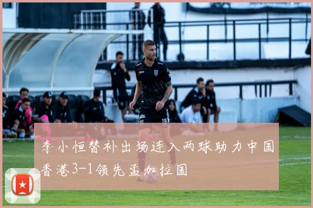 李小恒替补出场连入两球助力中国香港3-1领先孟加拉国
