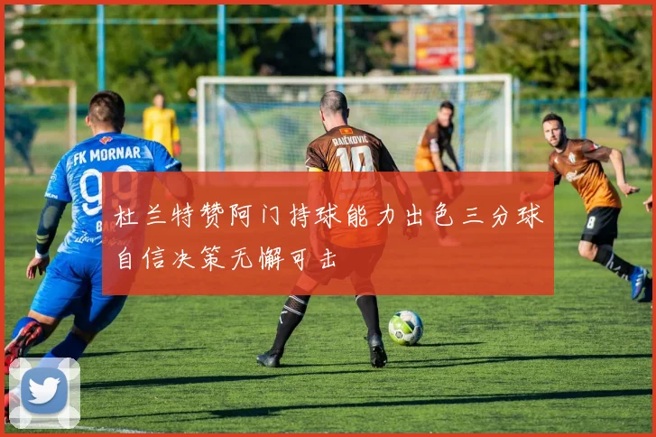 杜兰特赞阿门持球能力出色三分球自信决策无懈可击
