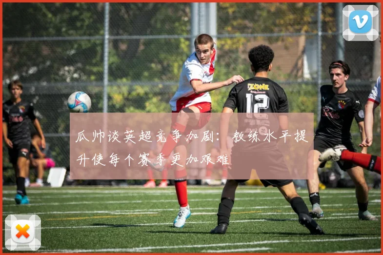 瓜帅谈英超竞争加剧：教练水平提升使每个赛季更加艰难