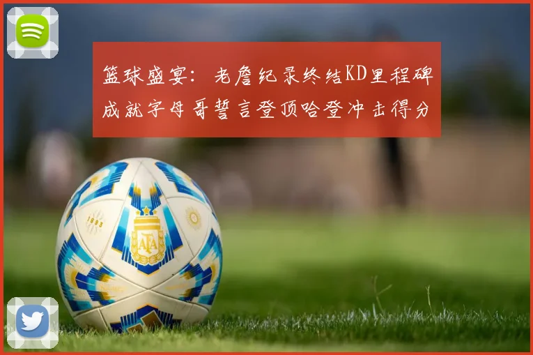 篮球盛宴：老詹纪录终结KD里程碑成就字母哥誓言登顶哈登冲击得分前十