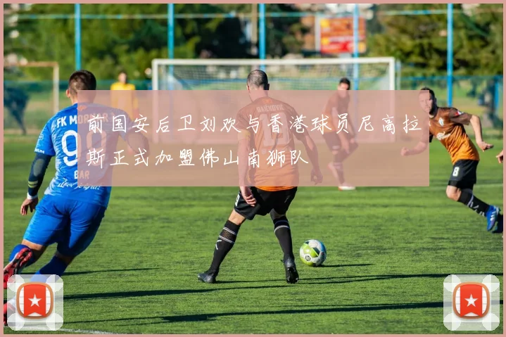 前国安后卫刘欢与香港球员尼高拉斯正式加盟佛山南狮队