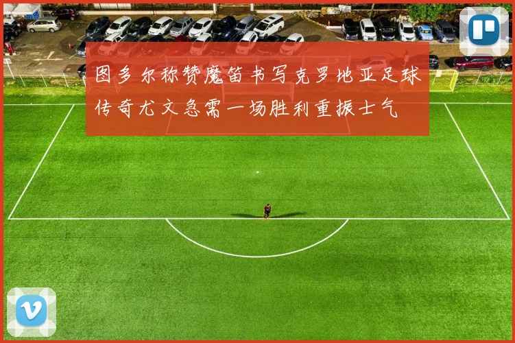 图多尔称赞魔笛书写克罗地亚足球传奇尤文急需一场胜利重振士气