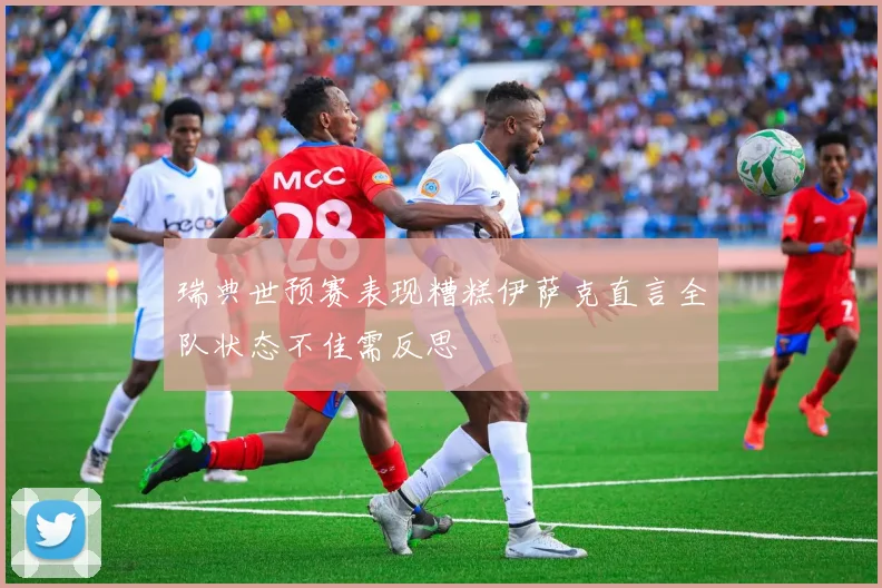 瑞典世预赛表现糟糕伊萨克直言全队状态不佳需反思