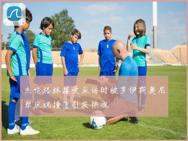 杰伦格林接受采访时被罗伊斯奥尼尔庆祝撞飞引发热议