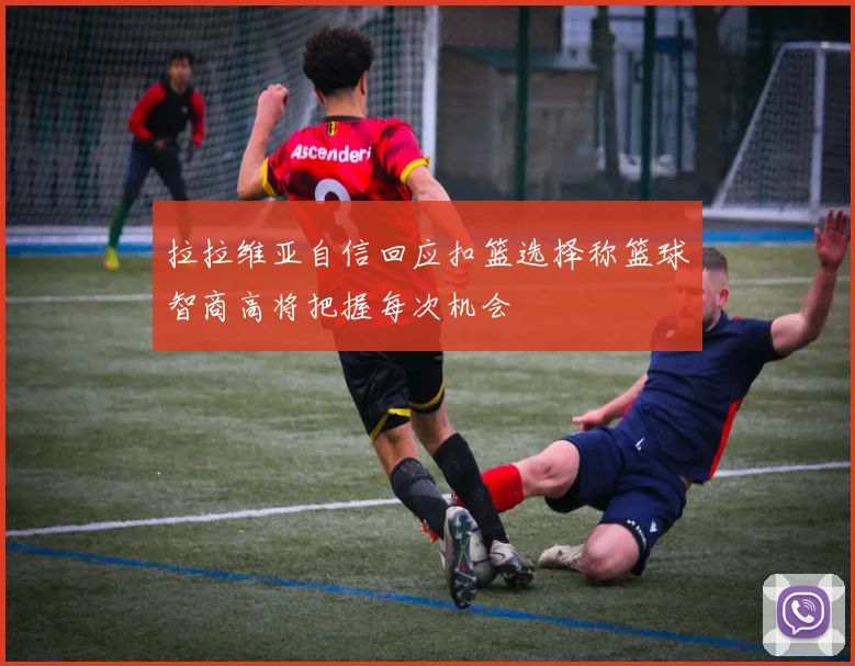拉拉维亚自信回应扣篮选择称篮球智商高将把握每次机会