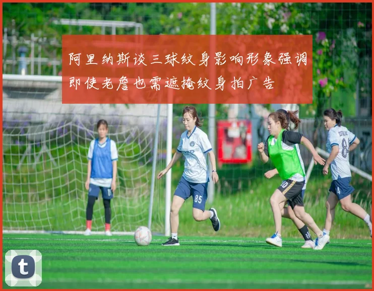 阿里纳斯谈三球纹身影响形象强调即使老詹也需遮掩纹身拍广告