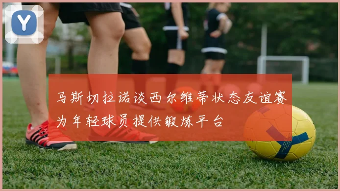 马斯切拉诺谈西尔维蒂状态友谊赛为年轻球员提供锻炼平台