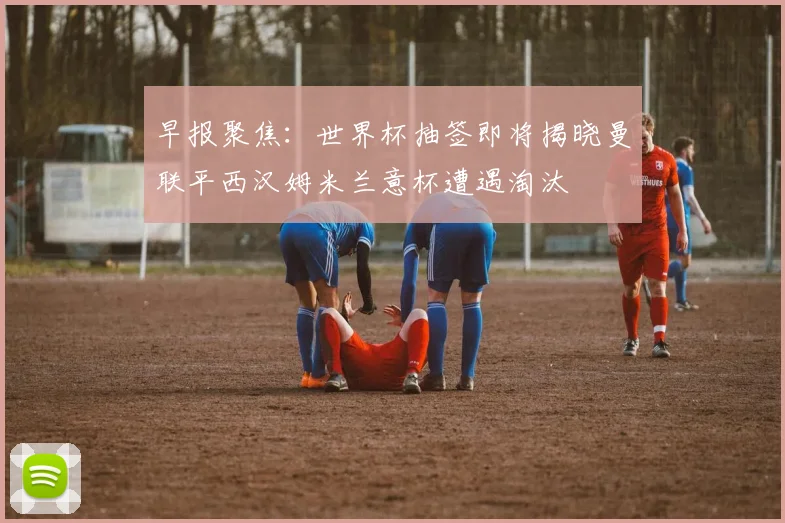 早报聚焦：世界杯抽签即将揭晓曼联平西汉姆米兰意杯遭遇淘汰