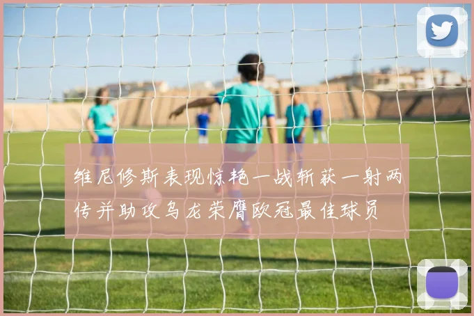 维尼修斯表现惊艳一战斩获一射两传并助攻乌龙荣膺欧冠最佳球员