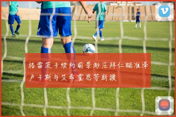 格雷茨卡续约前景渺茫拜仁瞄准泽卢卡斯与艾希霍恩等新援