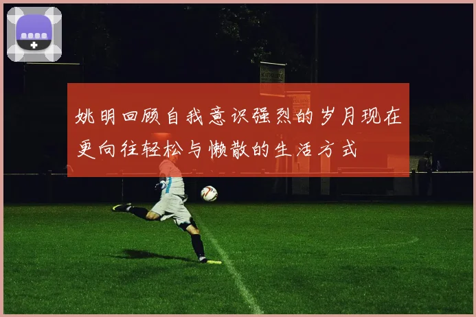 姚明回顾自我意识强烈的岁月现在更向往轻松与懒散的生活方式