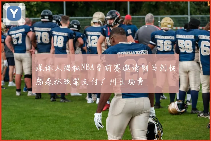 媒体人揭秘NBA季前赛邀请制马刺快船森林狼需支付广州出场费