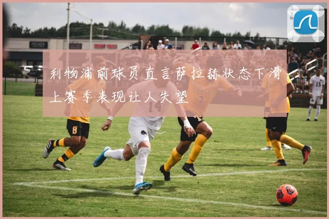 利物浦前球员直言萨拉赫状态下滑上赛季表现让人失望