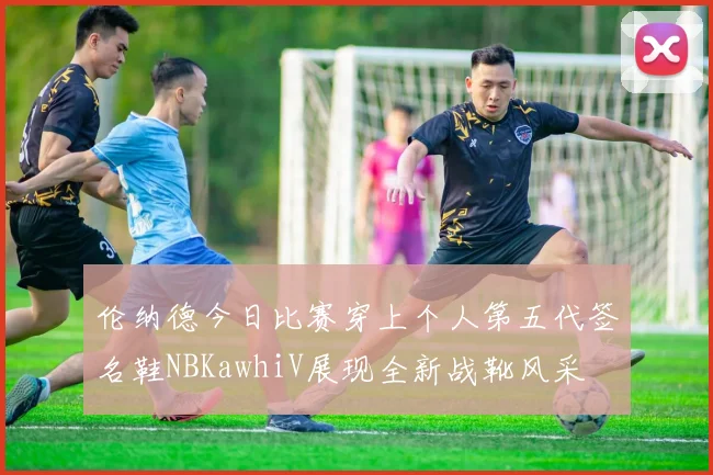 伦纳德今日比赛穿上个人第五代签名鞋NBKawhiV展现全新战靴风采