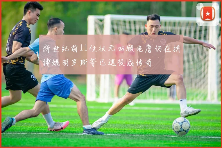 新世纪前11位状元回顾老詹仍在拼搏姚明罗斯等已退役成传奇