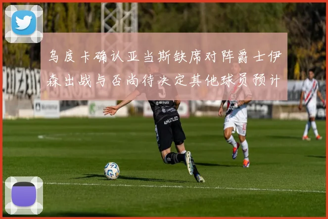 乌度卡确认亚当斯缺席对阵爵士伊森出战与否尚待决定其他球员预计均能参赛