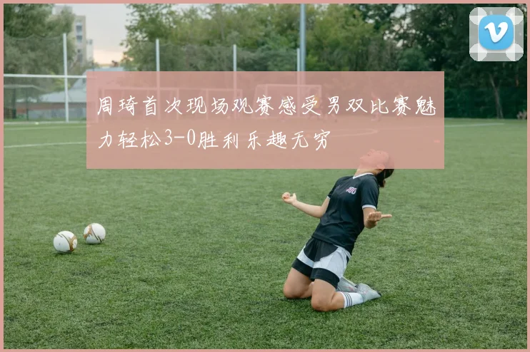 周琦首次现场观赛感受男双比赛魅力轻松3-0胜利乐趣无穷