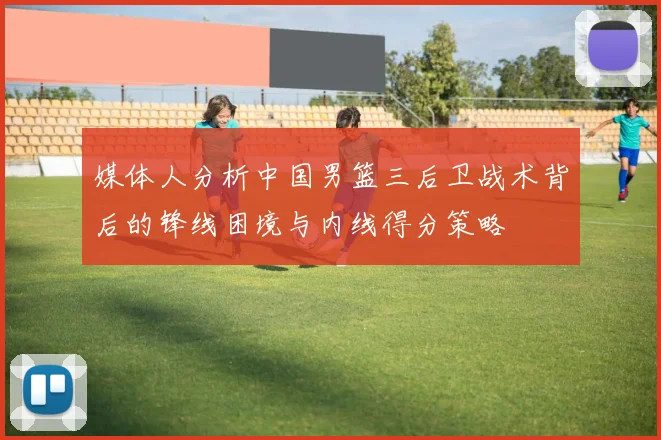 媒体人分析中国男篮三后卫战术背后的锋线困境与内线得分策略