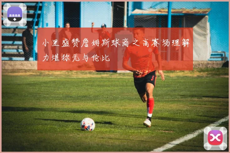 小里盛赞詹姆斯球商之高赛场理解力堪称无与伦比