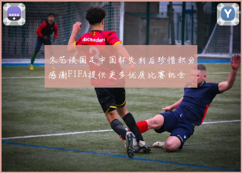 朱艺谈国足中国杯失利后珍惜积分感谢FIFA提供更多优质比赛机会