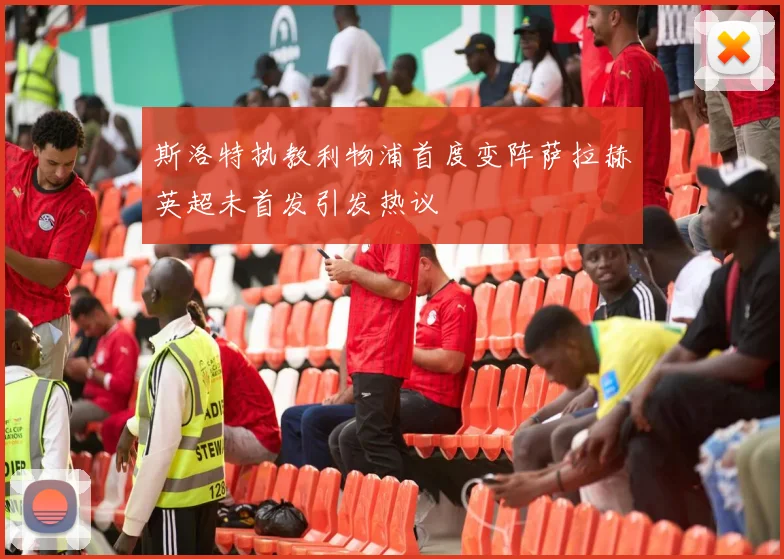 斯洛特执教利物浦首度变阵萨拉赫英超未首发引发热议