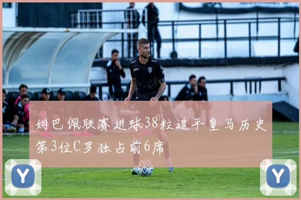 姆巴佩联赛进球38粒追平皇马历史第3位C罗独占前6席